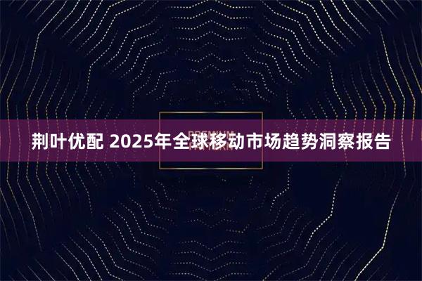 荆叶优配 2025年全球移动市场趋势洞察报告
