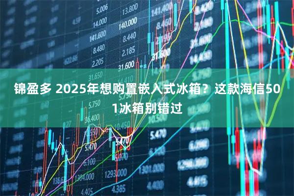 锦盈多 2025年想购置嵌入式冰箱？这款海信501冰箱别错过