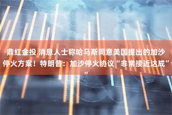 鼎红金投 消息人士称哈马斯同意美国提出的加沙停火方案！特朗普：加沙停火协议“非常接近达成”