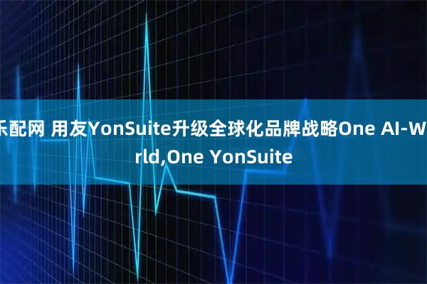 乐配网 用友YonSuite升级全球化品牌战略One AI-World,One YonSuite