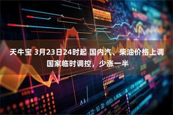 天牛宝 3月23日24时起 国内汽、柴油价格上调 国家临时调控，少涨一半