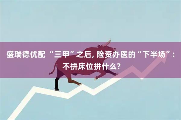 盛瑞德优配 “三甲”之后, 险资办医的“下半场”: 不拼床位拼什么?