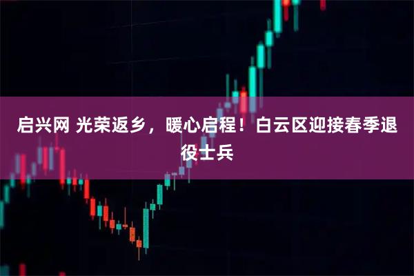 启兴网 光荣返乡，暖心启程！白云区迎接春季退役士兵