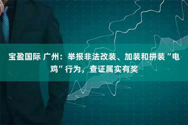 宝盈国际 广州：举报非法改装、加装和拼装“电鸡”行为，查证属实有奖