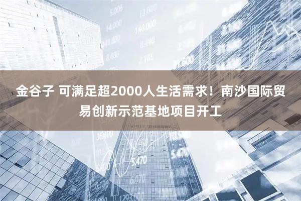 金谷子 可满足超2000人生活需求！南沙国际贸易创新示范基地项目开工